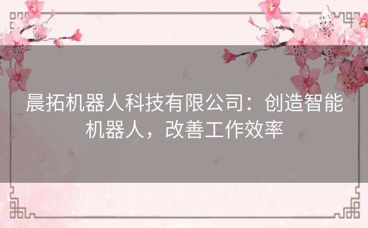 晨拓机器人科技有限公司：创造智能机器人，改善工作效率
