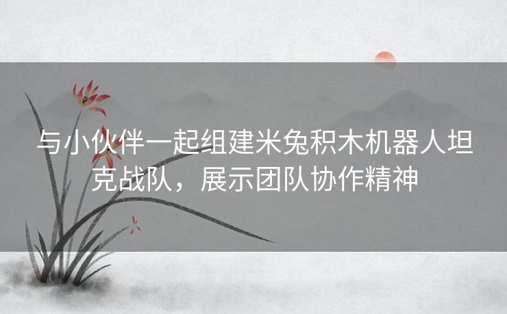 与小伙伴一起组建米兔积木机器人坦克战队，展示团队协作精神