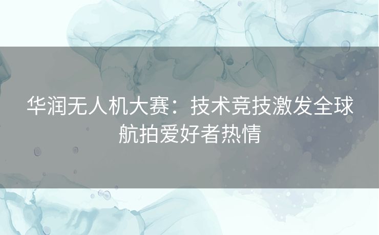 华润无人机大赛：技术竞技激发全球航拍爱好者热情