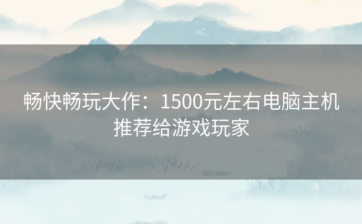 畅快畅玩大作：1500元左右电脑主机推荐给游戏玩家
