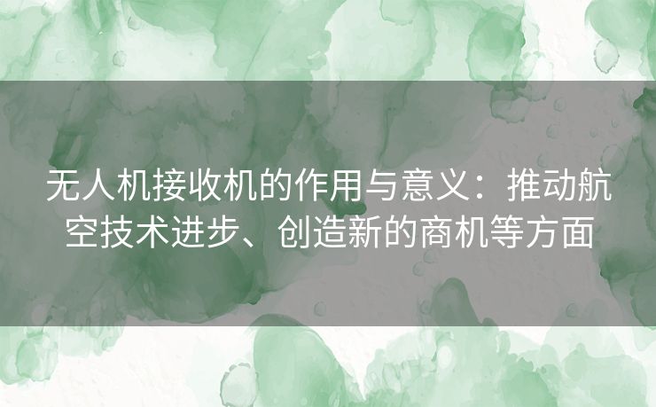 无人机接收机的作用与意义：推动航空技术进步、创造新的商机等方面