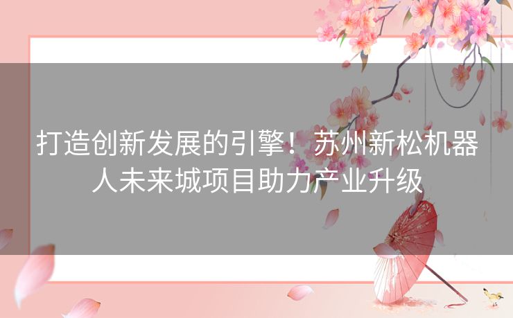 打造创新发展的引擎！苏州新松机器人未来城项目助力产业升级