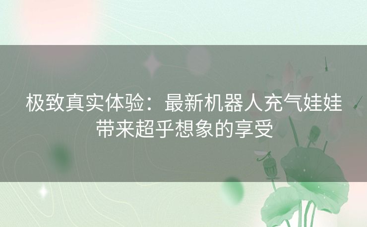 极致真实体验：最新机器人充气娃娃带来超乎想象的享受