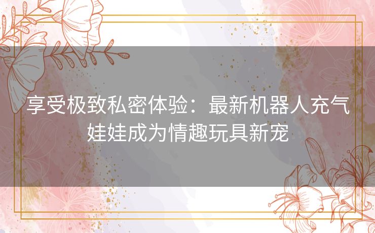 享受极致私密体验：最新机器人充气娃娃成为情趣玩具新宠