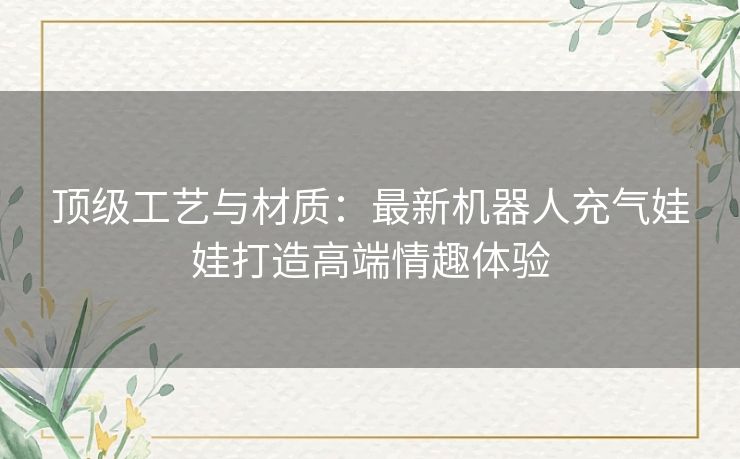 顶级工艺与材质：最新机器人充气娃娃打造高端情趣体验