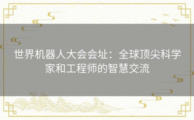 世界机器人大会会址：全球顶尖科学家和工程师的智慧交流