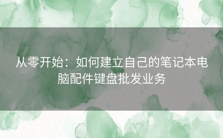 从零开始：如何建立自己的笔记本电脑配件键盘批发业务