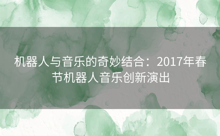 机器人与音乐的奇妙结合：2017年春节机器人音乐创新演出