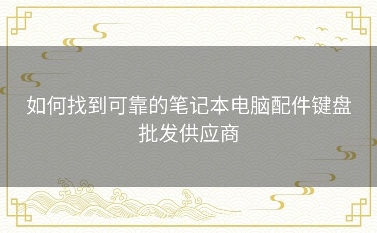 如何找到可靠的笔记本电脑配件键盘批发供应商