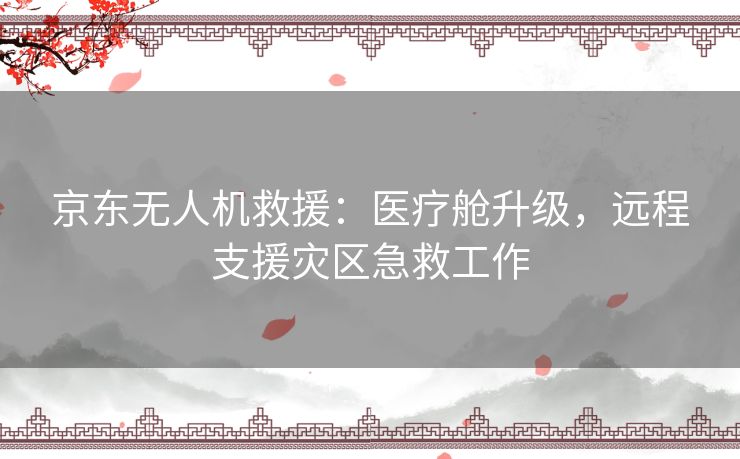 京东无人机救援：医疗舱升级，远程支援灾区急救工作