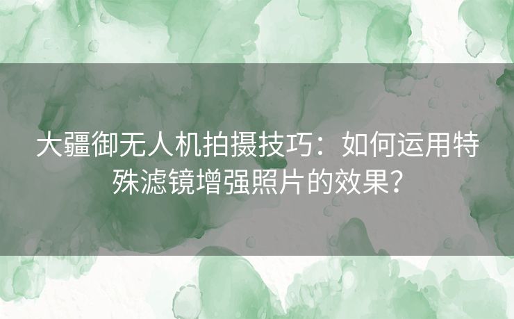 大疆御无人机拍摄技巧：如何运用特殊滤镜增强照片的效果？
