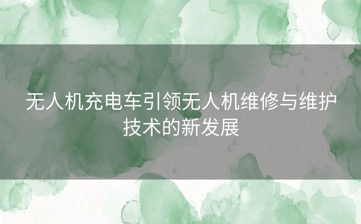 无人机充电车引领无人机维修与维护技术的新发展