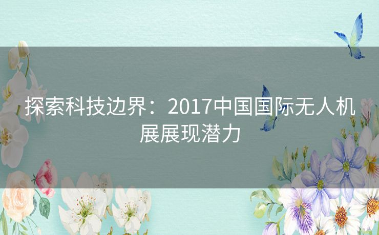 探索科技边界：2017中国国际无人机展展现潜力
