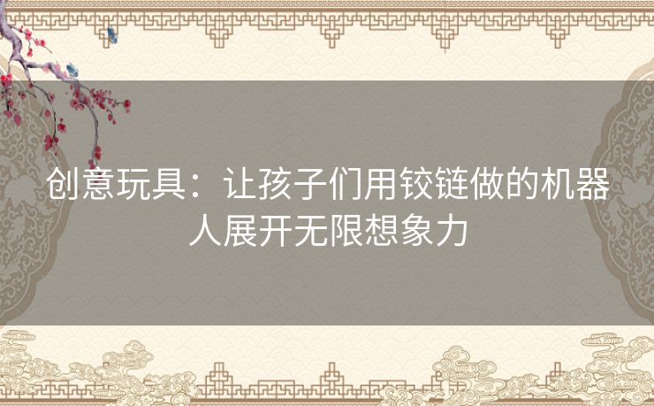 创意玩具：让孩子们用铰链做的机器人展开无限想象力