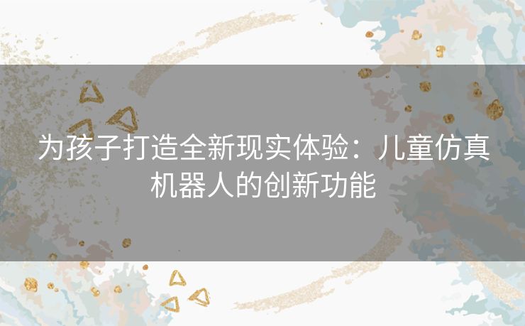 为孩子打造全新现实体验：儿童仿真机器人的创新功能
