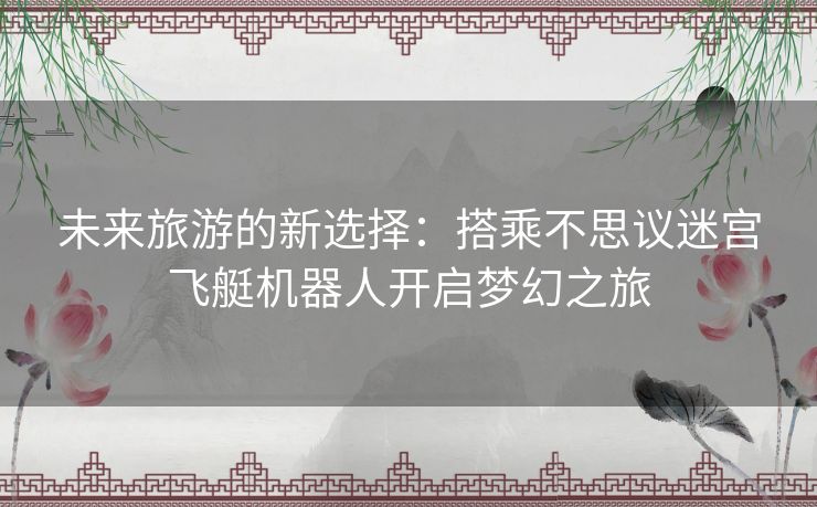 未来旅游的新选择：搭乘不思议迷宫飞艇机器人开启梦幻之旅