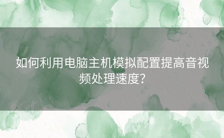 如何利用电脑主机模拟配置提高音视频处理速度？