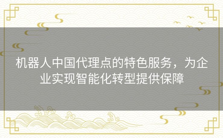 机器人中国代理点的特色服务，为企业实现智能化转型提供保障
