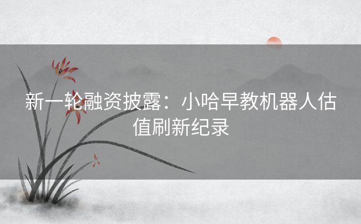 新一轮融资披露：小哈早教机器人估值刷新纪录