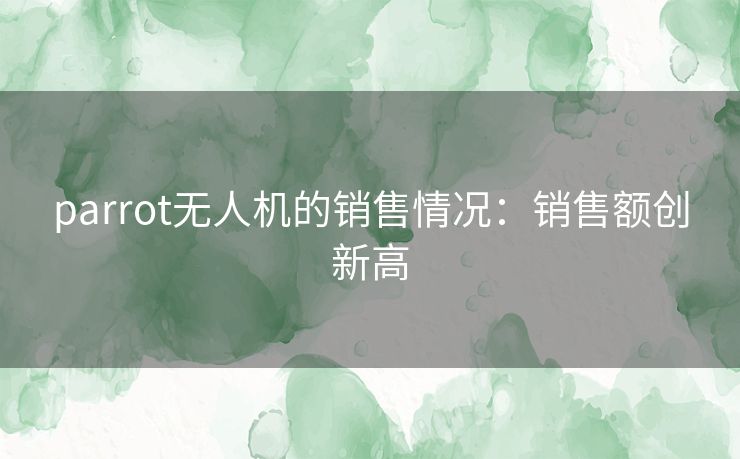 parrot无人机的销售情况：销售额创新高