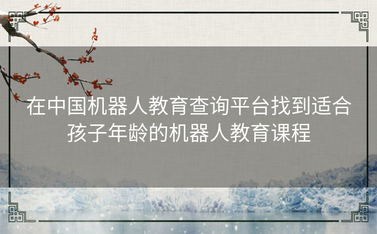 在中国机器人教育查询平台找到适合孩子年龄的机器人教育课程