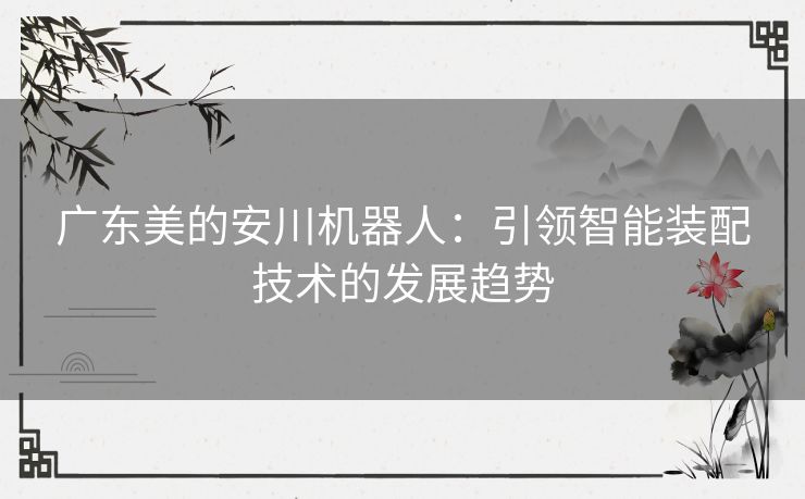 广东美的安川机器人：引领智能装配技术的发展趋势