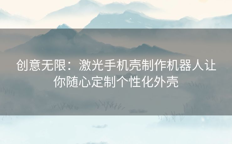 创意无限：激光手机壳制作机器人让你随心定制个性化外壳