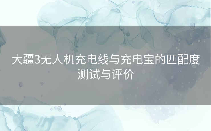 大疆3无人机充电线与充电宝的匹配度测试与评价