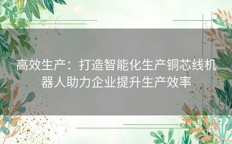 高效生产：打造智能化生产铜芯线机器人助力企业提升生产效率