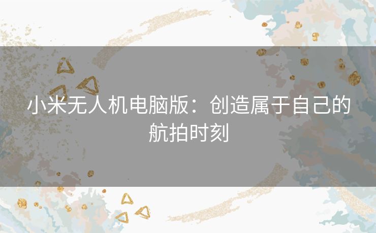 小米无人机电脑版：创造属于自己的航拍时刻