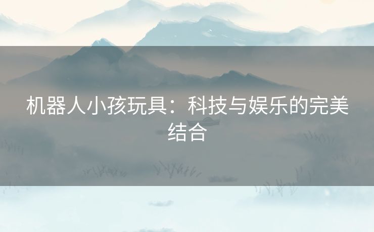 机器人小孩玩具：科技与娱乐的完美结合