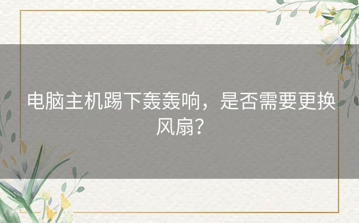 电脑主机踢下轰轰响，是否需要更换风扇？