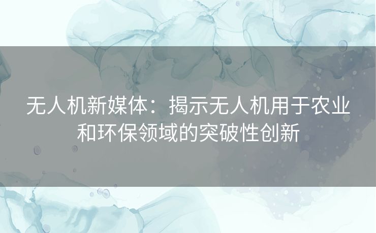 无人机新媒体：揭示无人机用于农业和环保领域的突破性创新