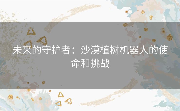 未来的守护者：沙漠植树机器人的使命和挑战
