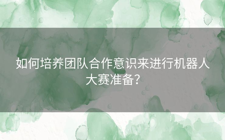 如何培养团队合作意识来进行机器人大赛准备？