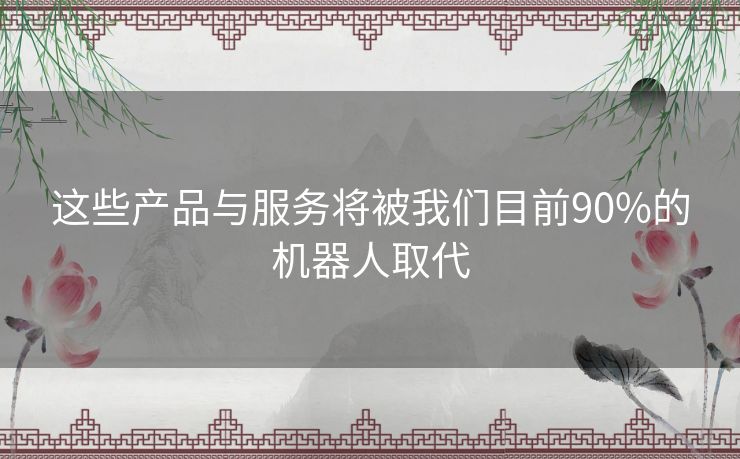 这些产品与服务将被我们目前90%的机器人取代