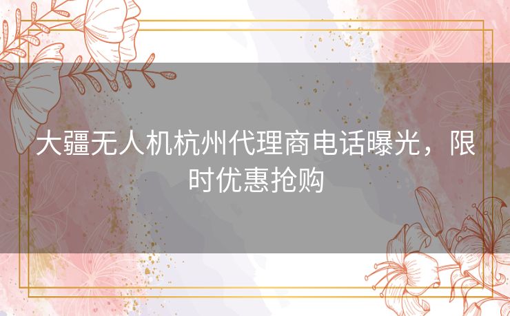 大疆无人机杭州代理商电话曝光，限时优惠抢购