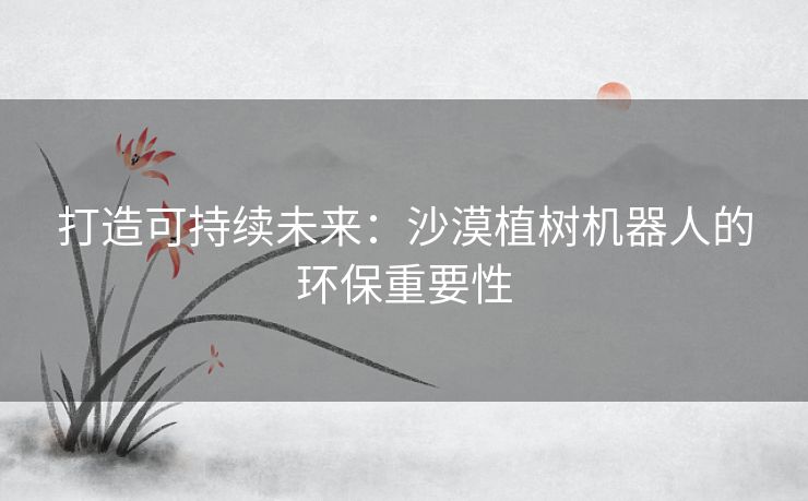 打造可持续未来：沙漠植树机器人的环保重要性