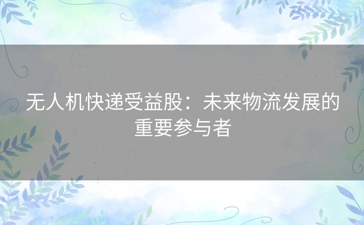 无人机快递受益股：未来物流发展的重要参与者