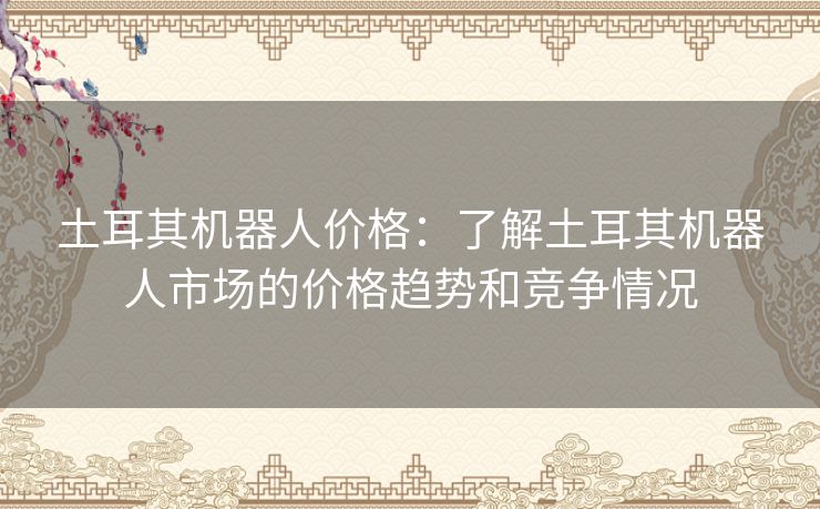 土耳其机器人价格：了解土耳其机器人市场的价格趋势和竞争情况