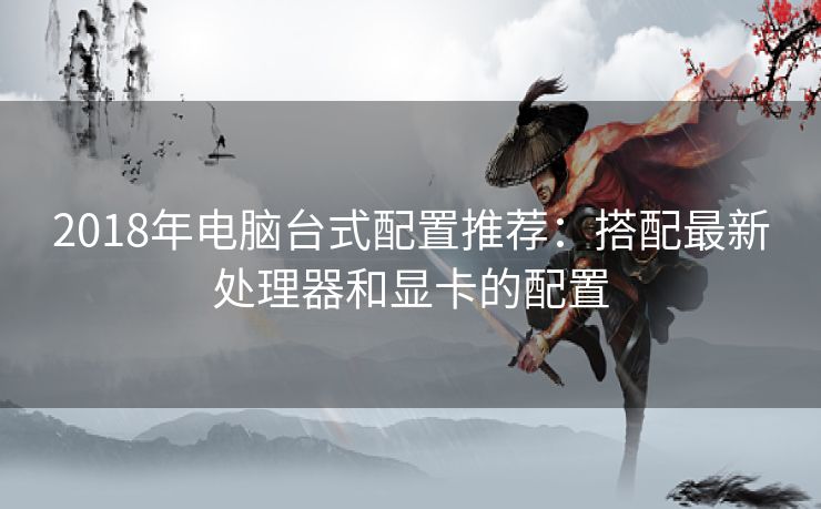 2018年电脑台式配置推荐：搭配最新处理器和显卡的配置
