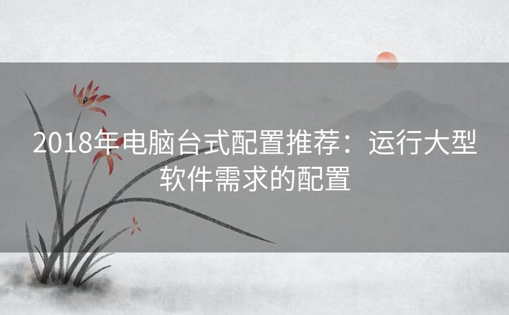 2018年电脑台式配置推荐：运行大型软件需求的配置