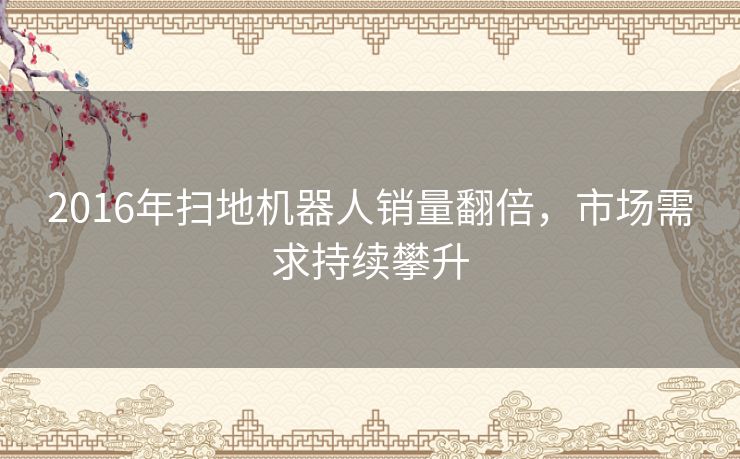 2016年扫地机器人销量翻倍，市场需求持续攀升