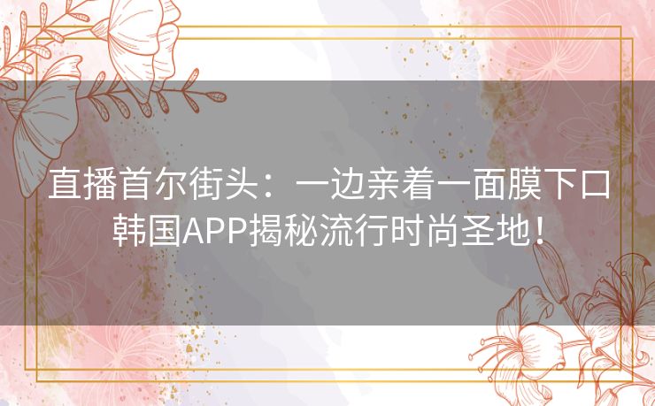 直播首尔街头：一边亲着一面膜下口韩国APP揭秘流行时尚圣地！