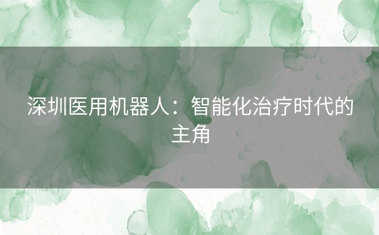 深圳医用机器人：智能化治疗时代的主角