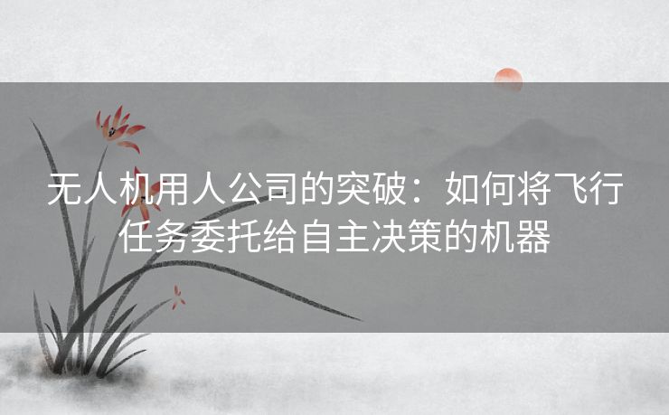无人机用人公司的突破：如何将飞行任务委托给自主决策的机器