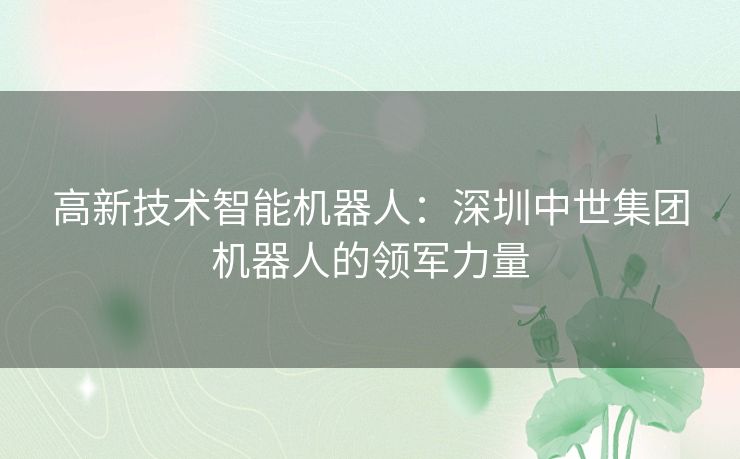 高新技术智能机器人：深圳中世集团机器人的领军力量