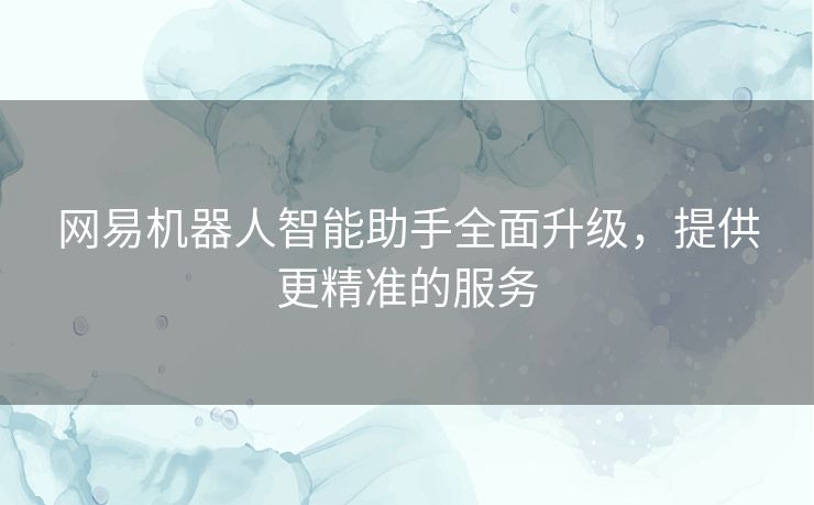 网易机器人智能助手全面升级，提供更精准的服务