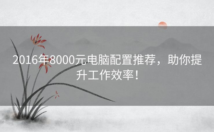 2016年8000元电脑配置推荐，助你提升工作效率！
