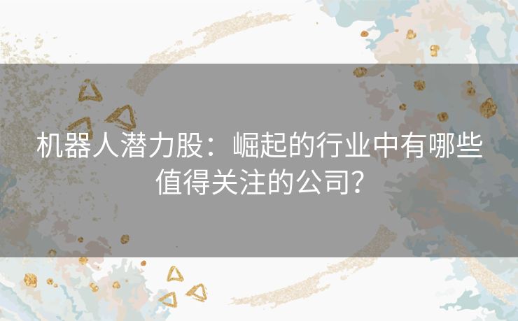 机器人潜力股：崛起的行业中有哪些值得关注的公司？